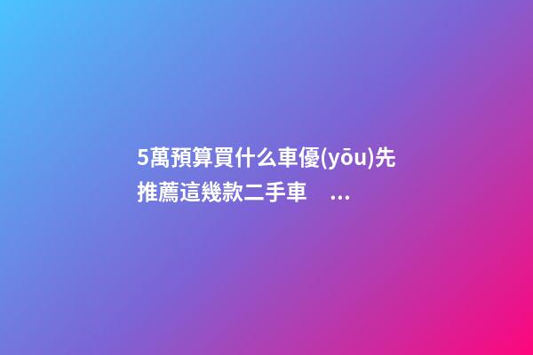 5萬預算買什么車優(yōu)先推薦這幾款二手車，比十幾萬新車更實用！